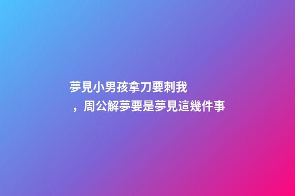 夢見小男孩拿刀要刺我，周公解夢要是夢見這幾件事